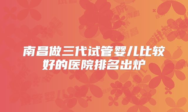 南昌做三代试管婴儿比较好的医院排名出炉