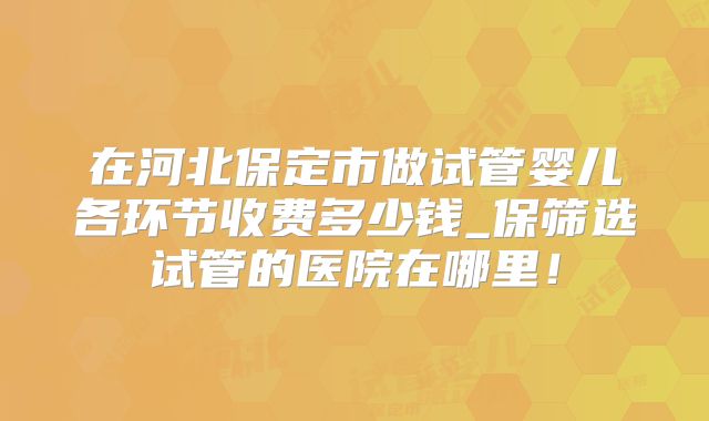在河北保定市做试管婴儿各环节收费多少钱_保筛选试管的医院在哪里！