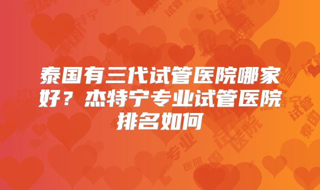泰国有三代试管医院哪家好？杰特宁专业试管医院排名如何