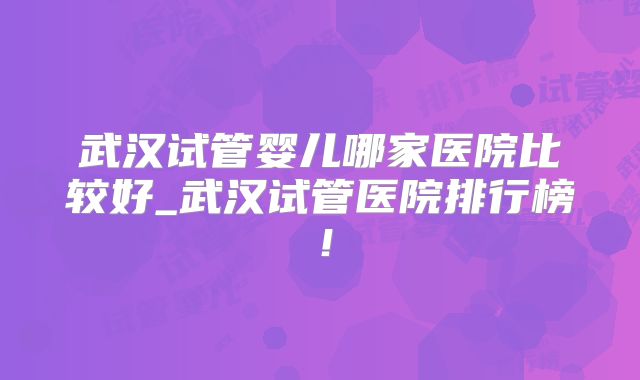 武汉试管婴儿哪家医院比较好_武汉试管医院排行榜!