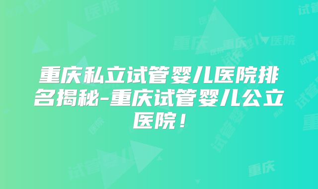 重庆私立试管婴儿医院排名揭秘-重庆试管婴儿公立医院！