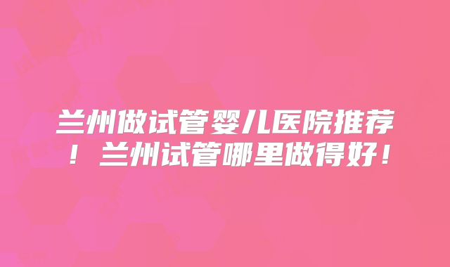 兰州做试管婴儿医院推荐！兰州试管哪里做得好！