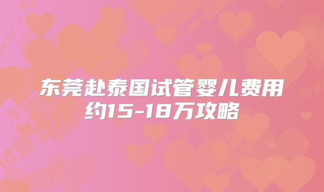 东莞赴泰国试管婴儿费用约15-18万攻略