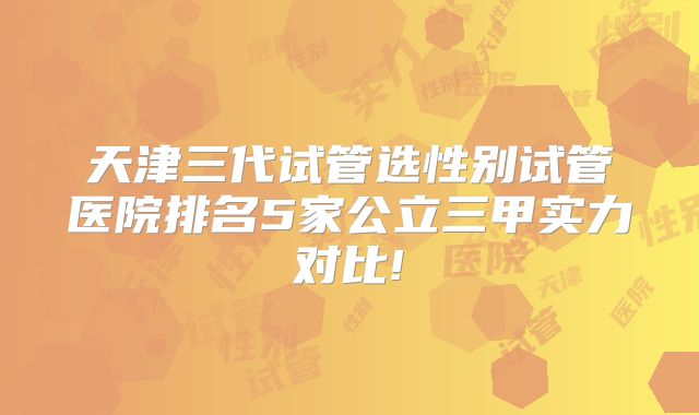 天津三代试管选性别试管医院排名5家公立三甲实力对比!