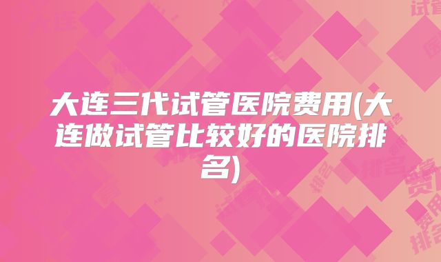 大连三代试管医院费用(大连做试管比较好的医院排名)