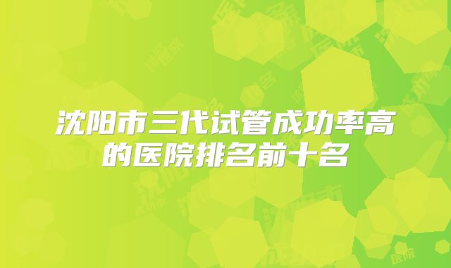 沈阳市三代试管成功率高的医院排名前十名