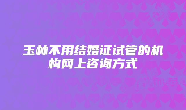 玉林不用结婚证试管的机构网上咨询方式