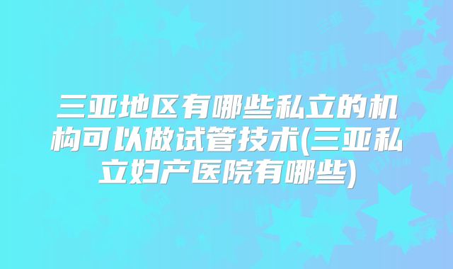 三亚地区有哪些私立的机构可以做试管技术(三亚私立妇产医院有哪些)