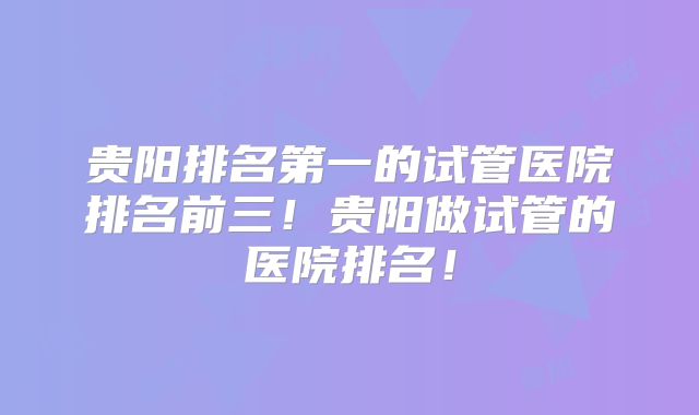 贵阳排名第一的试管医院排名前三!贵阳做试管的医院排名!