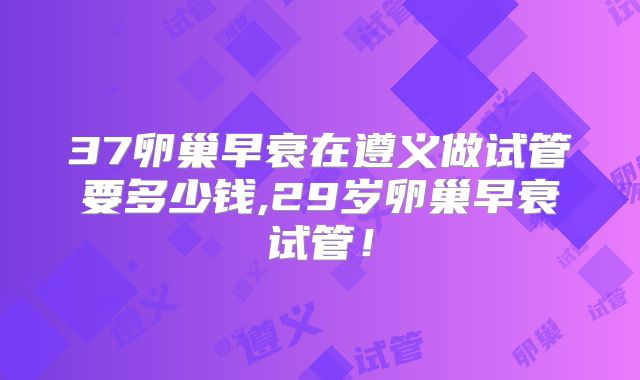 37卵巢早衰在遵义做试管要多少钱,29岁卵巢早衰试管！