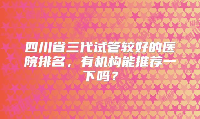 四川省三代试管较好的医院排名，有机构能推荐一下吗？