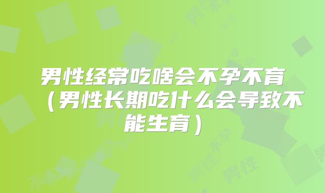 男性经常吃啥会不孕不育（男性长期吃什么会导致不能生育）