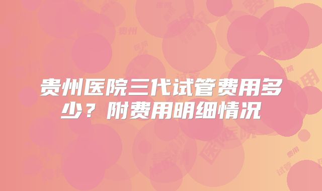 贵州医院三代试管费用多少？附费用明细情况