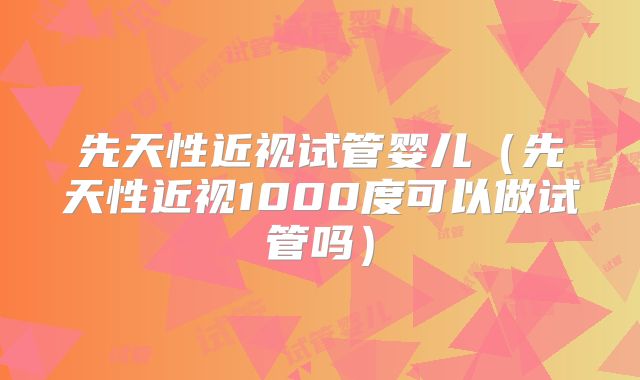 先天性近视试管婴儿（先天性近视1000度可以做试管吗）