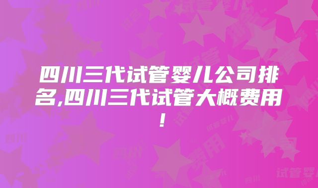 四川三代试管婴儿公司排名,四川三代试管大概费用!