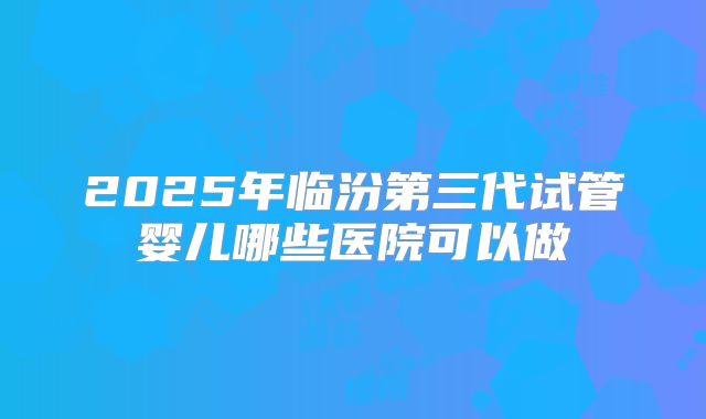 2025年临汾第三代试管婴儿哪些医院可以做