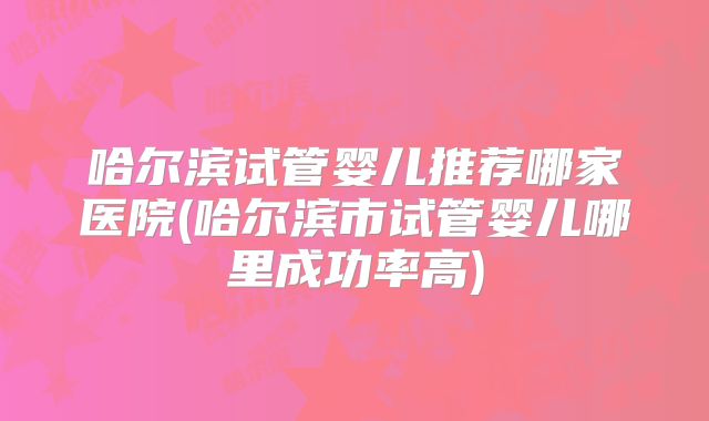 哈尔滨试管婴儿推荐哪家医院(哈尔滨市试管婴儿哪里成功率高)