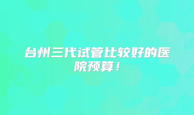 台州三代试管比较好的医院预算!