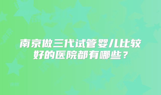 南京做三代试管婴儿比较好的医院都有哪些?