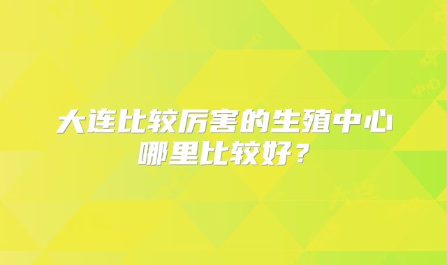 大连比较厉害的生殖中心哪里比较好？