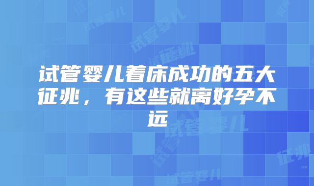 试管婴儿着床成功的五大征兆，有这些就离好孕不远