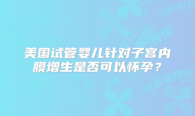 美国试管婴儿针对子宫内膜增生是否可以怀孕？