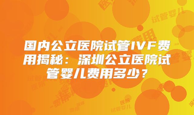 国内公立医院试管IVF费用揭秘：深圳公立医院试管婴儿费用多少？