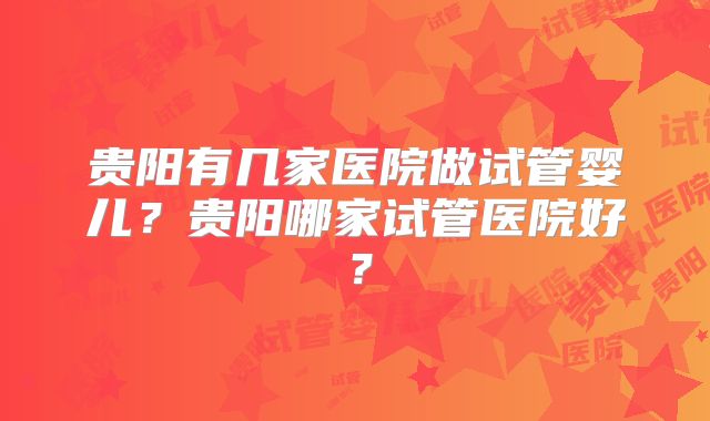 贵阳有几家医院做试管婴儿?贵阳哪家试管医院好?