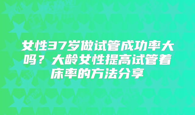 女性37岁做试管成功率大吗?大龄女性提高试管着床率的方法分享