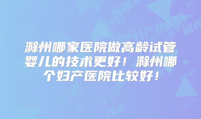 滁州哪家医院做高龄试管婴儿的技术更好!滁州哪个妇产医院比较好!