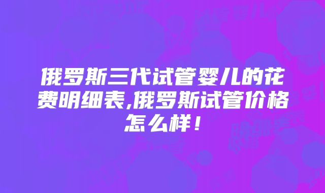 俄罗斯三代试管婴儿的花费明细表,俄罗斯试管价格怎么样！