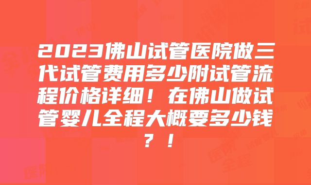2023佛山试管医院做三代试管费用多少附试管流程价格详细！在佛山做试管婴儿全程大概要多少钱？！