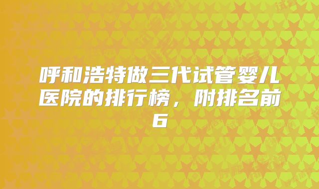 呼和浩特做三代试管婴儿医院的排行榜，附排名前6