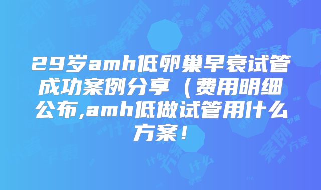 29岁amh低卵巢早衰试管成功案例分享（费用明细公布,amh低做试管用什么方案！