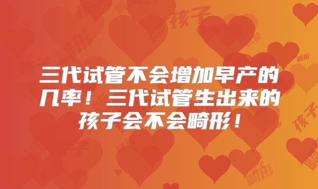 三代试管不会增加早产的几率！三代试管生出来的孩子会不会畸形！
