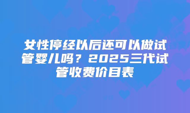 女性停经以后还可以做试管婴儿吗？2025三代试管收费价目表
