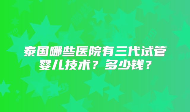 泰国哪些医院有三代试管婴儿技术？多少钱？