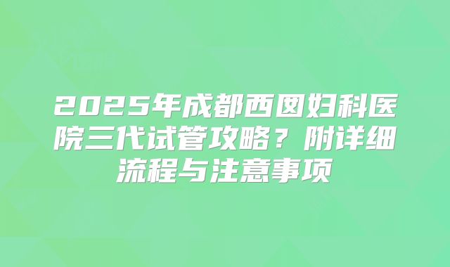 2025年成都西囡妇科医院三代试管攻略？附详细流程与注意事项