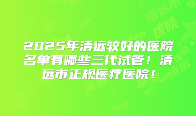 2025年清远较好的医院名单有哪些三代试管!清远市正规医疗医院!