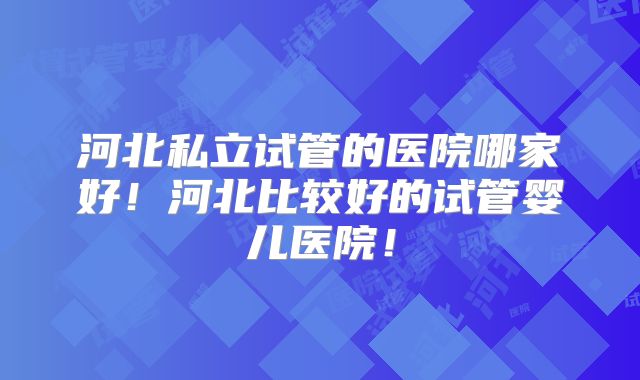 河北私立试管的医院哪家好!河北比较好的试管婴儿医院!