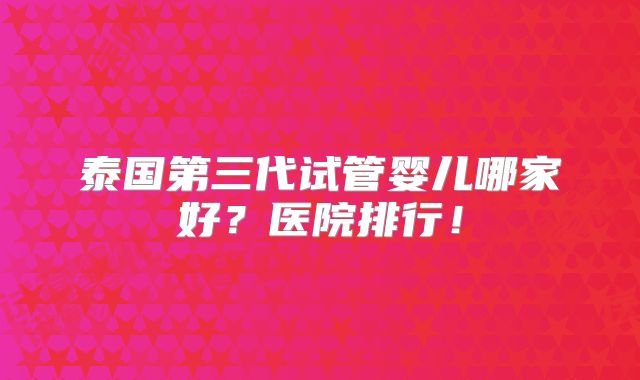 泰国第三代试管婴儿哪家好？医院排行！