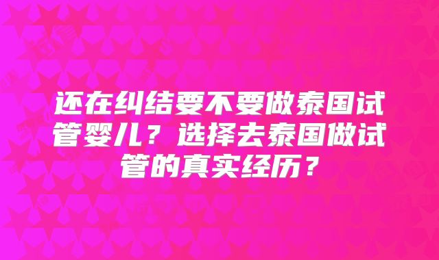 还在纠结要不要做泰国试管婴儿?选择去泰国做试管的真实经历?