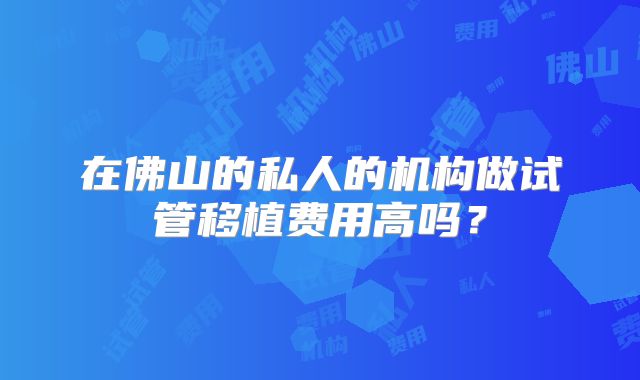 在佛山的私人的机构做试管移植费用高吗？