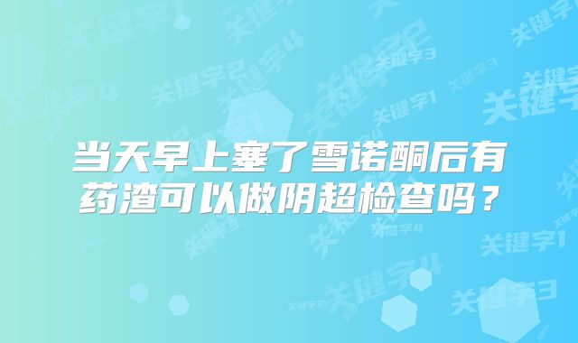 当天早上塞了雪诺酮后有药渣可以做阴超检查吗?