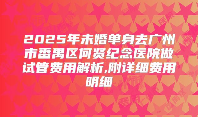 2025年未婚单身去广州市番禺区何贤纪念医院做试管费用解析,附详细费用明细