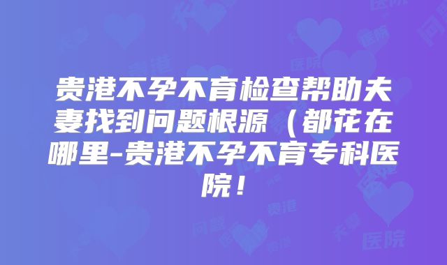 贵港不孕不育检查帮助夫妻找到问题根源(都花在哪里-贵港不孕不育专科医院!