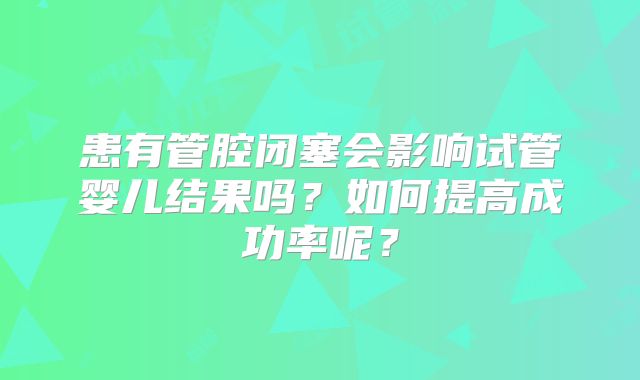 患有管腔闭塞会影响试管婴儿结果吗?如何提高成功率呢?