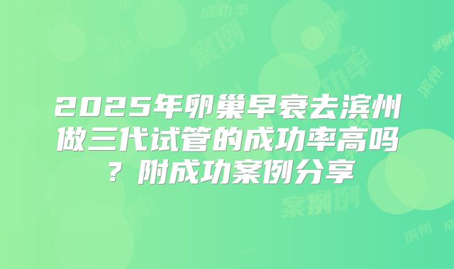 2025年卵巢早衰去滨州做三代试管的成功率高吗？附成功案例分享