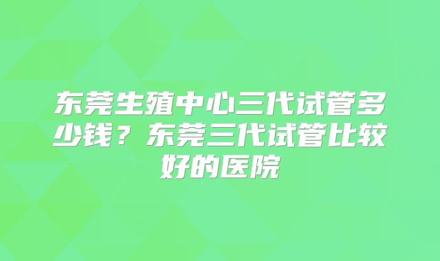 东莞生殖中心三代试管多少钱？东莞三代试管比较好的医院