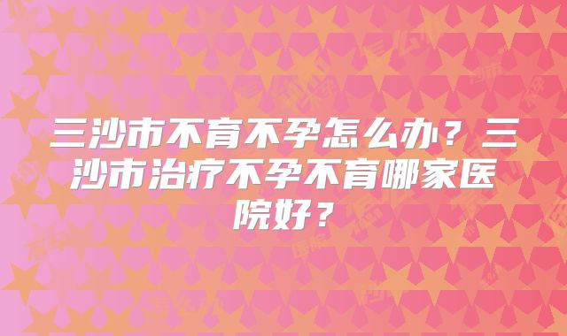 三沙市不育不孕怎么办？三沙市治疗不孕不育哪家医院好？